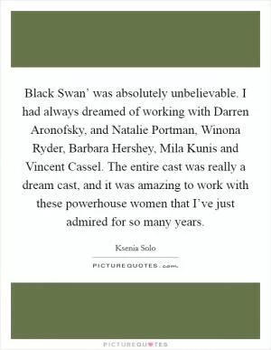 Black Swan’ was absolutely unbelievable. I had always dreamed of working with Darren Aronofsky, and Natalie Portman, Winona Ryder, Barbara Hershey, Mila Kunis and Vincent Cassel. The entire cast was really a dream cast, and it was amazing to work with these powerhouse women that I’ve just admired for so many years Picture Quote #1