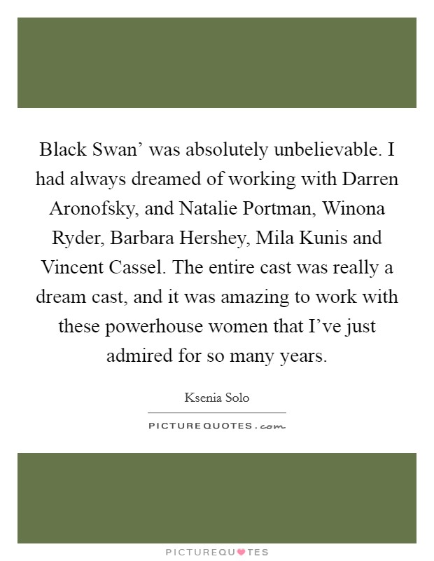 Black Swan' was absolutely unbelievable. I had always dreamed of working with Darren Aronofsky, and Natalie Portman, Winona Ryder, Barbara Hershey, Mila Kunis and Vincent Cassel. The entire cast was really a dream cast, and it was amazing to work with these powerhouse women that I've just admired for so many years. Picture Quote #1