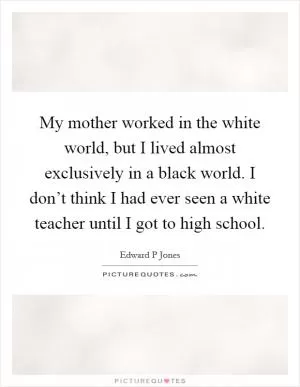 My mother worked in the white world, but I lived almost exclusively in a black world. I don’t think I had ever seen a white teacher until I got to high school Picture Quote #1