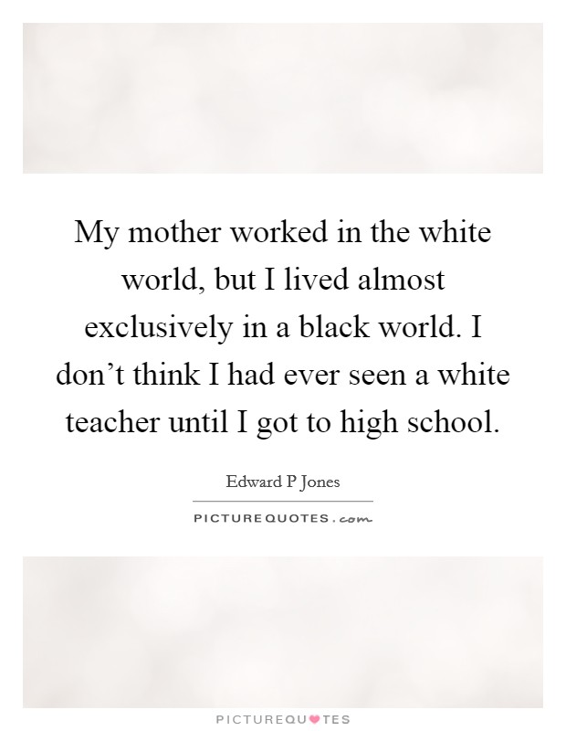 My mother worked in the white world, but I lived almost exclusively in a black world. I don't think I had ever seen a white teacher until I got to high school. Picture Quote #1