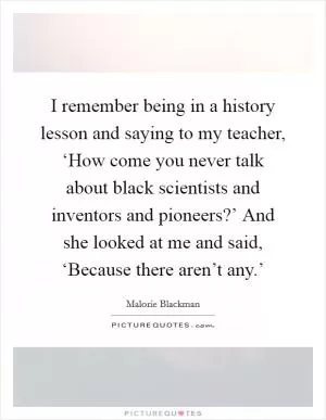 I remember being in a history lesson and saying to my teacher, ‘How come you never talk about black scientists and inventors and pioneers?’ And she looked at me and said, ‘Because there aren’t any.’ Picture Quote #1