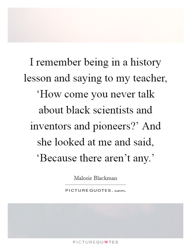 I remember being in a history lesson and saying to my teacher, ‘How come you never talk about black scientists and inventors and pioneers?' And she looked at me and said, ‘Because there aren't any.' Picture Quote #1