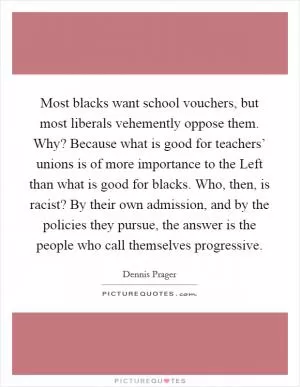 Most blacks want school vouchers, but most liberals vehemently oppose them. Why? Because what is good for teachers’ unions is of more importance to the Left than what is good for blacks. Who, then, is racist? By their own admission, and by the policies they pursue, the answer is the people who call themselves progressive Picture Quote #1