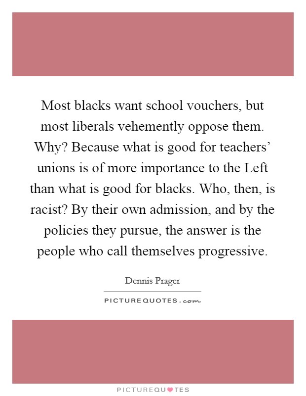 Most blacks want school vouchers, but most liberals vehemently oppose them. Why? Because what is good for teachers' unions is of more importance to the Left than what is good for blacks. Who, then, is racist? By their own admission, and by the policies they pursue, the answer is the people who call themselves progressive. Picture Quote #1
