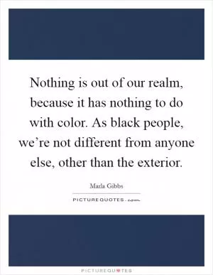 Nothing is out of our realm, because it has nothing to do with color. As black people, we’re not different from anyone else, other than the exterior Picture Quote #1