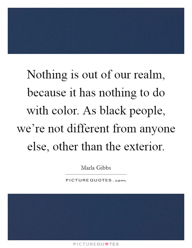 Nothing is out of our realm, because it has nothing to do with color. As black people, we're not different from anyone else, other than the exterior. Picture Quote #1