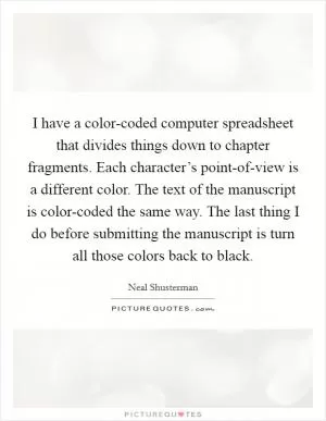 I have a color-coded computer spreadsheet that divides things down to chapter fragments. Each character’s point-of-view is a different color. The text of the manuscript is color-coded the same way. The last thing I do before submitting the manuscript is turn all those colors back to black Picture Quote #1