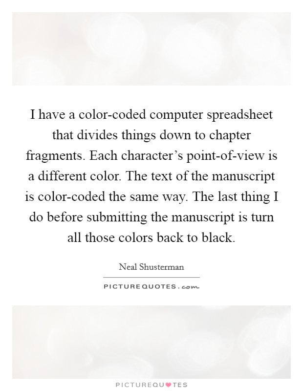I have a color-coded computer spreadsheet that divides things down to chapter fragments. Each character's point-of-view is a different color. The text of the manuscript is color-coded the same way. The last thing I do before submitting the manuscript is turn all those colors back to black. Picture Quote #1