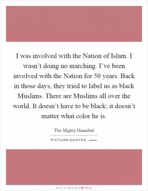 I was involved with the Nation of Islam. I wasn’t doing no marching. I’ve been involved with the Nation for 50 years. Back in those days, they tried to label us as black Muslims. There are Muslims all over the world. It doesn’t have to be black; it doesn’t matter what color he is Picture Quote #1