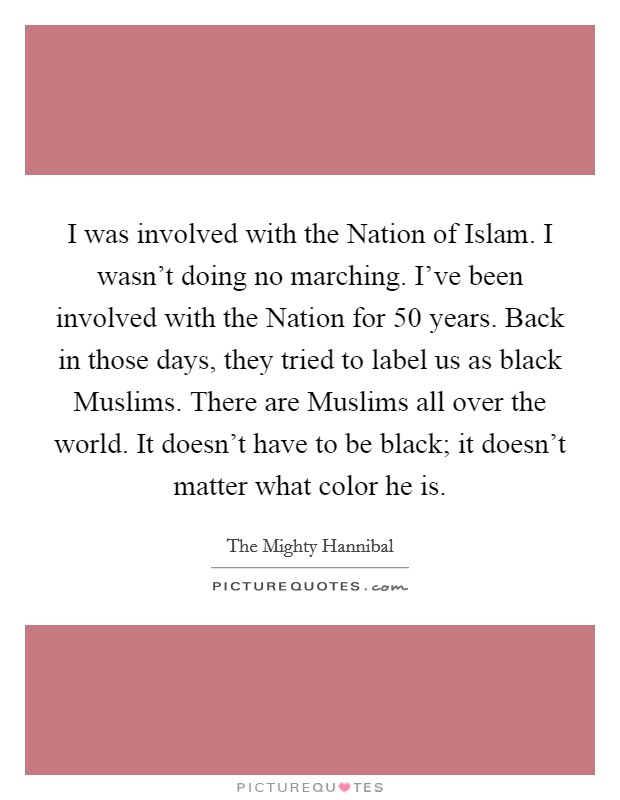 I was involved with the Nation of Islam. I wasn't doing no marching. I've been involved with the Nation for 50 years. Back in those days, they tried to label us as black Muslims. There are Muslims all over the world. It doesn't have to be black; it doesn't matter what color he is. Picture Quote #1