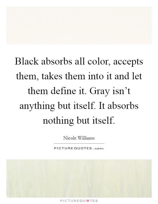 Black absorbs all color, accepts them, takes them into it and let them define it. Gray isn't anything but itself. It absorbs nothing but itself. Picture Quote #1