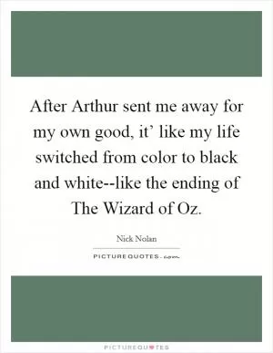 After Arthur sent me away for my own good, it’ like my life switched from color to black and white--like the ending of The Wizard of Oz Picture Quote #1
