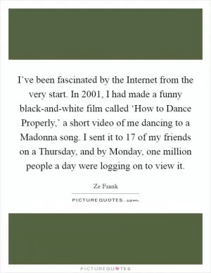 I’ve been fascinated by the Internet from the very start. In 2001, I had made a funny black-and-white film called ‘How to Dance Properly,’ a short video of me dancing to a Madonna song. I sent it to 17 of my friends on a Thursday, and by Monday, one million people a day were logging on to view it Picture Quote #1
