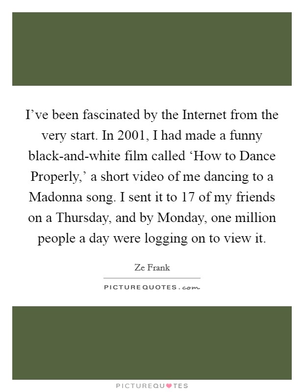 I've been fascinated by the Internet from the very start. In 2001, I had made a funny black-and-white film called ‘How to Dance Properly,' a short video of me dancing to a Madonna song. I sent it to 17 of my friends on a Thursday, and by Monday, one million people a day were logging on to view it. Picture Quote #1