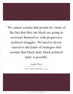 We cannot assume that people by virtue of the fact that they are black are going to associate themselves with progressive political struggles. We need to divest ourselves the kinds of strategies that assume that black unity black political unity is possible Picture Quote #1