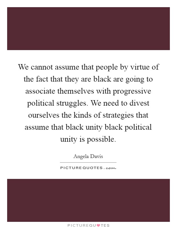 We cannot assume that people by virtue of the fact that they are black are going to associate themselves with progressive political struggles. We need to divest ourselves the kinds of strategies that assume that black unity black political unity is possible. Picture Quote #1