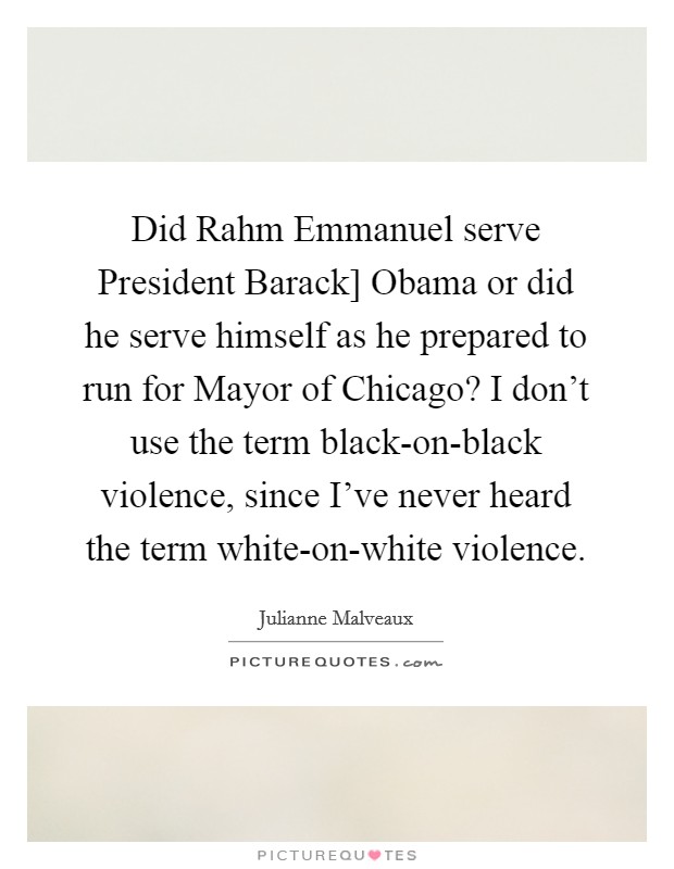 Did Rahm Emmanuel serve President Barack] Obama or did he serve himself as he prepared to run for Mayor of Chicago? I don't use the term black-on-black violence, since I've never heard the term white-on-white violence. Picture Quote #1