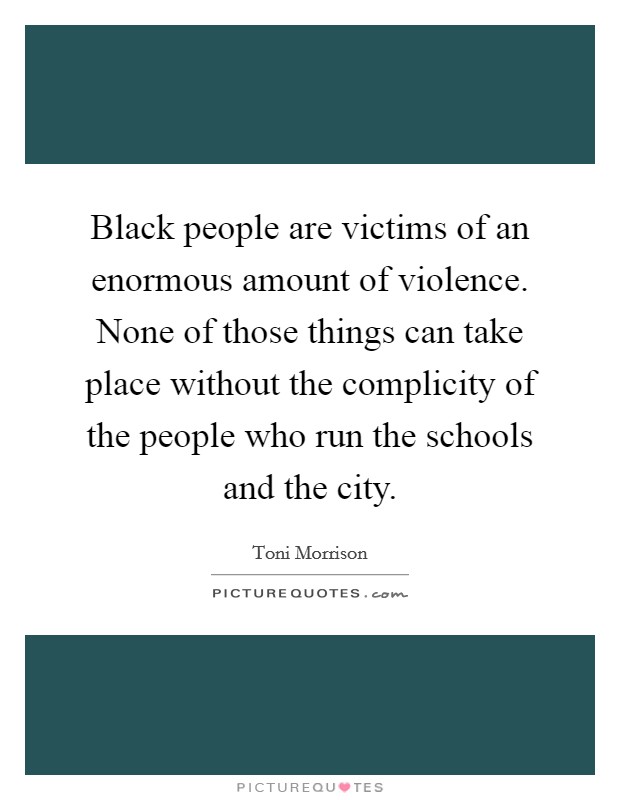 Black people are victims of an enormous amount of violence. None of those things can take place without the complicity of the people who run the schools and the city. Picture Quote #1