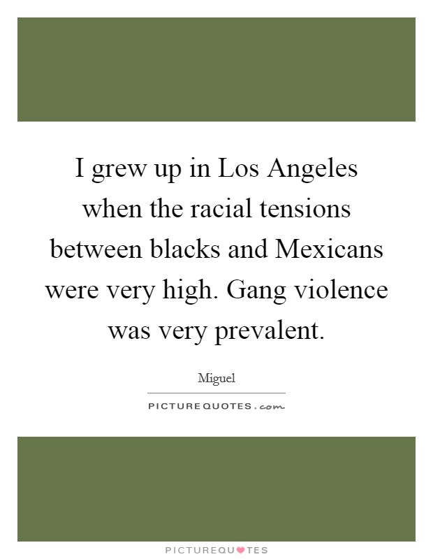 I grew up in Los Angeles when the racial tensions between blacks and Mexicans were very high. Gang violence was very prevalent. Picture Quote #1