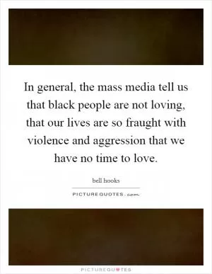 In general, the mass media tell us that black people are not loving, that our lives are so fraught with violence and aggression that we have no time to love Picture Quote #1
