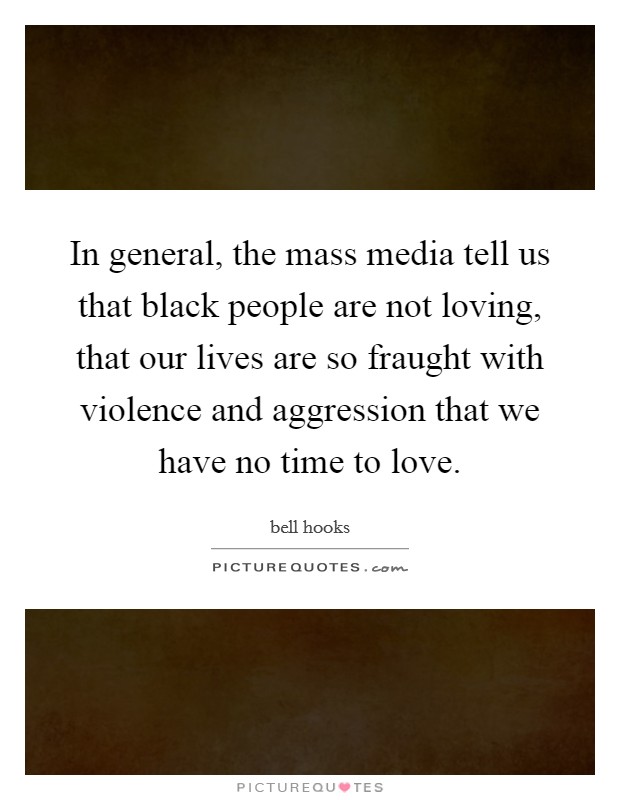 In general, the mass media tell us that black people are not loving, that our lives are so fraught with violence and aggression that we have no time to love. Picture Quote #1