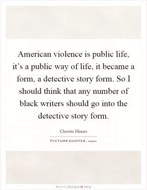 American violence is public life, it’s a public way of life, it became a form, a detective story form. So I should think that any number of black writers should go into the detective story form Picture Quote #1