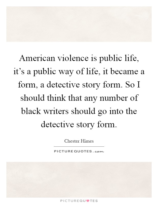 American violence is public life, it's a public way of life, it became a form, a detective story form. So I should think that any number of black writers should go into the detective story form. Picture Quote #1