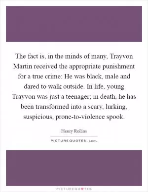 The fact is, in the minds of many, Trayvon Martin received the appropriate punishment for a true crime: He was black, male and dared to walk outside. In life, young Trayvon was just a teenager; in death, he has been transformed into a scary, lurking, suspicious, prone-to-violence spook Picture Quote #1