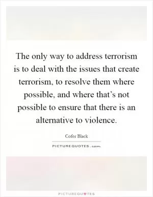 The only way to address terrorism is to deal with the issues that create terrorism, to resolve them where possible, and where that’s not possible to ensure that there is an alternative to violence Picture Quote #1