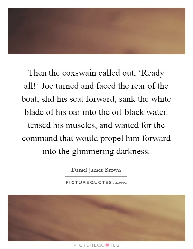 Then the coxswain called out, ‘Ready all!' Joe turned and faced the rear of the boat, slid his seat forward, sank the white blade of his oar into the oil-black water, tensed his muscles, and waited for the command that would propel him forward into the glimmering darkness. Picture Quote #1