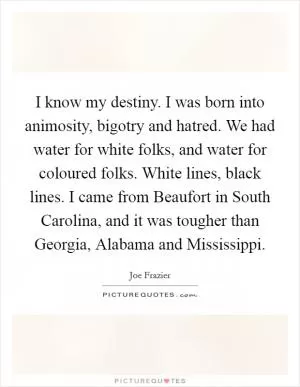 I know my destiny. I was born into animosity, bigotry and hatred. We had water for white folks, and water for coloured folks. White lines, black lines. I came from Beaufort in South Carolina, and it was tougher than Georgia, Alabama and Mississippi Picture Quote #1