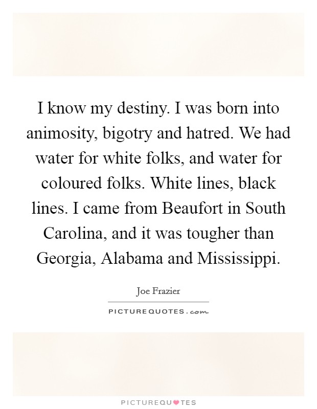 I know my destiny. I was born into animosity, bigotry and hatred. We had water for white folks, and water for coloured folks. White lines, black lines. I came from Beaufort in South Carolina, and it was tougher than Georgia, Alabama and Mississippi. Picture Quote #1