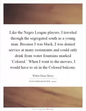 Like the Negro League players, I traveled through the segregated south as a young man. Because I was black, I was denied service at many restaurants and could only drink from water fountains marked ‘Colored.’ When I went to the movies, I would have to sit in the Colored balcony Picture Quote #1