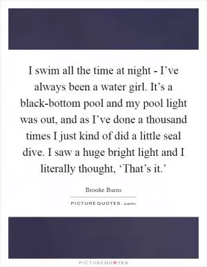 I swim all the time at night - I’ve always been a water girl. It’s a black-bottom pool and my pool light was out, and as I’ve done a thousand times I just kind of did a little seal dive. I saw a huge bright light and I literally thought, ‘That’s it.’ Picture Quote #1