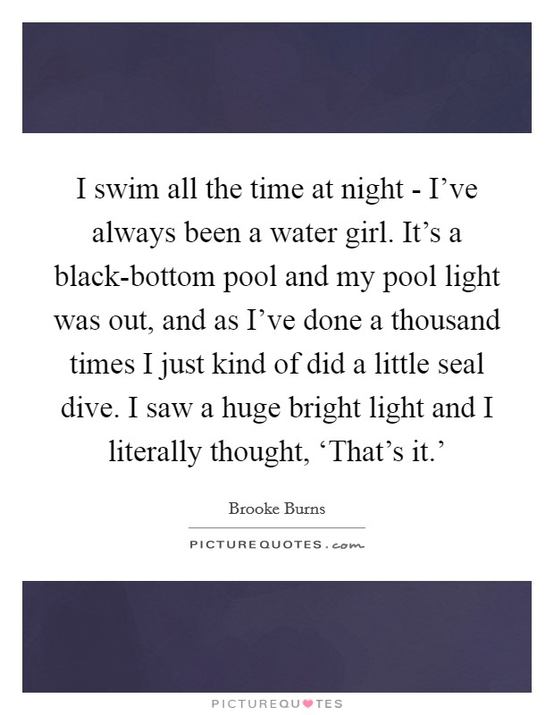 I swim all the time at night - I've always been a water girl. It's a black-bottom pool and my pool light was out, and as I've done a thousand times I just kind of did a little seal dive. I saw a huge bright light and I literally thought, ‘That's it.' Picture Quote #1