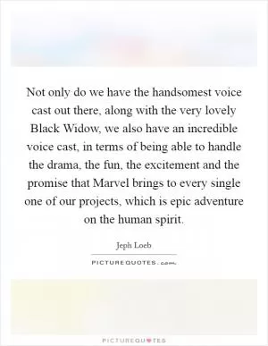 Not only do we have the handsomest voice cast out there, along with the very lovely Black Widow, we also have an incredible voice cast, in terms of being able to handle the drama, the fun, the excitement and the promise that Marvel brings to every single one of our projects, which is epic adventure on the human spirit Picture Quote #1