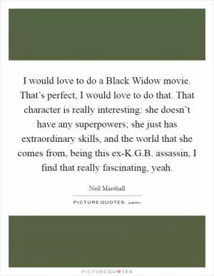I would love to do a Black Widow movie. That’s perfect, I would love to do that. That character is really interesting: she doesn’t have any superpowers; she just has extraordinary skills, and the world that she comes from, being this ex-K.G.B. assassin, I find that really fascinating, yeah Picture Quote #1