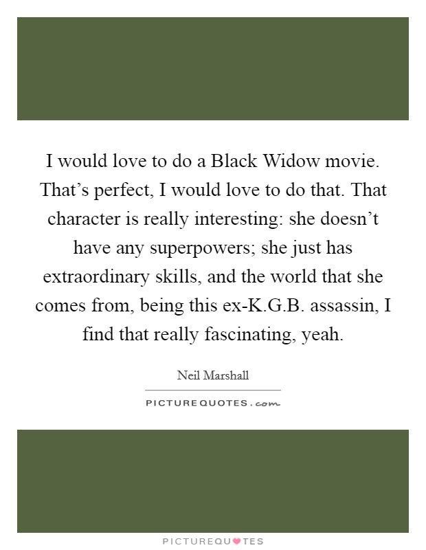 I would love to do a Black Widow movie. That's perfect, I would love to do that. That character is really interesting: she doesn't have any superpowers; she just has extraordinary skills, and the world that she comes from, being this ex-K.G.B. assassin, I find that really fascinating, yeah. Picture Quote #1