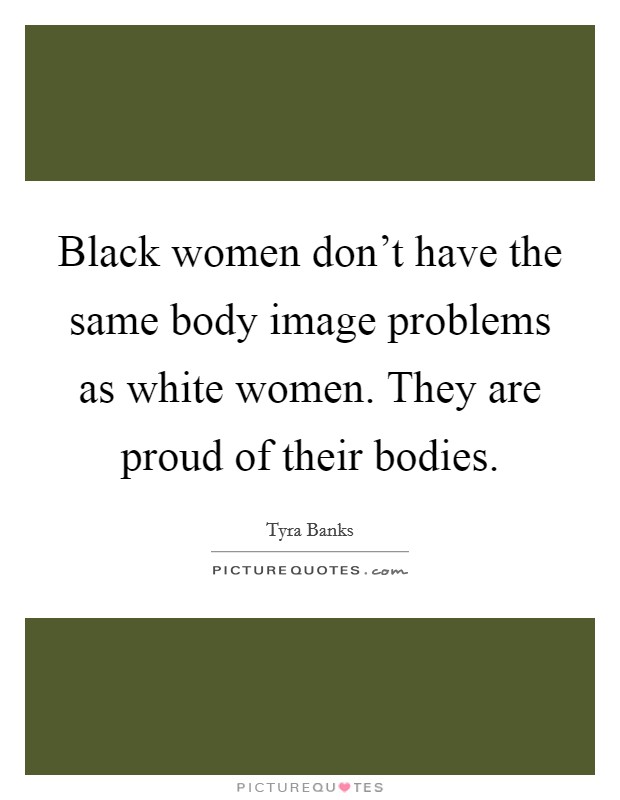 Black women don't have the same body image problems as white women. They are proud of their bodies. Picture Quote #1