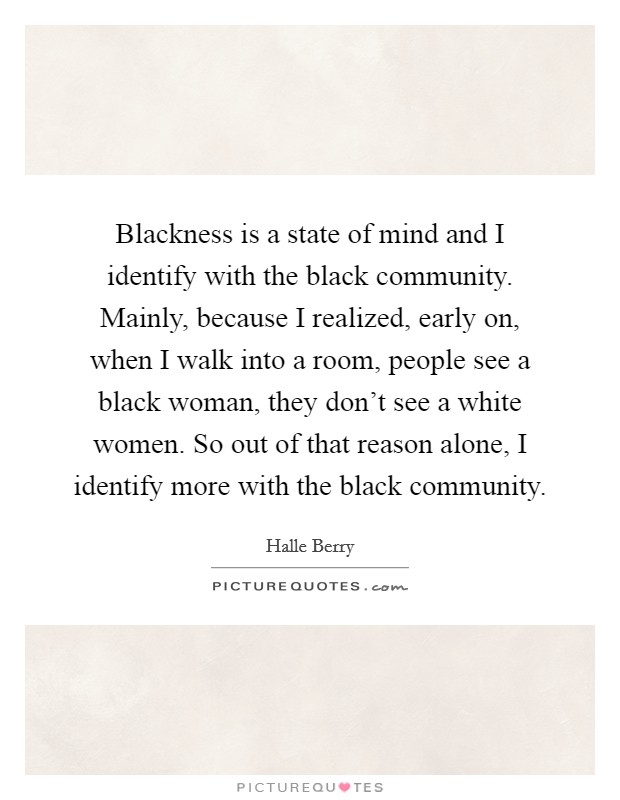 Blackness is a state of mind and I identify with the black community. Mainly, because I realized, early on, when I walk into a room, people see a black woman, they don't see a white women. So out of that reason alone, I identify more with the black community. Picture Quote #1