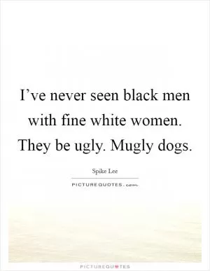 I’ve never seen black men with fine white women. They be ugly. Mugly dogs Picture Quote #1