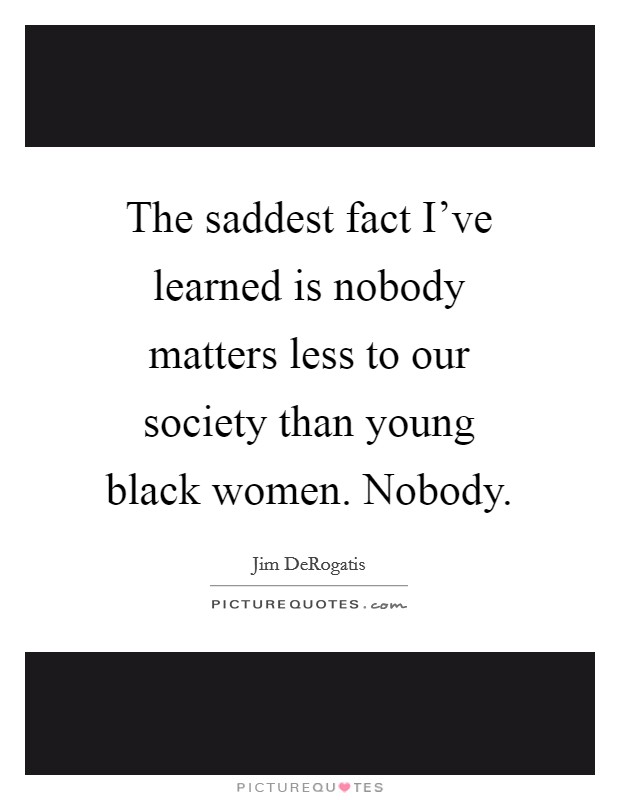 The saddest fact I've learned is nobody matters less to our society than young black women. Nobody. Picture Quote #1