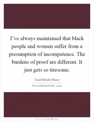 I’ve always maintained that black people and women suffer from a presumption of incompetence. The burdens of proof are different. It just gets so tiresome Picture Quote #1