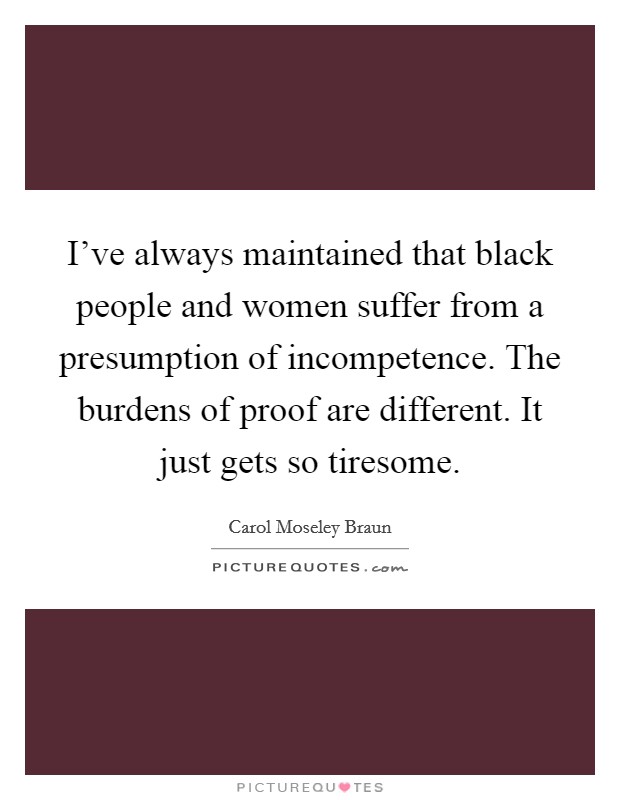 I've always maintained that black people and women suffer from a presumption of incompetence. The burdens of proof are different. It just gets so tiresome. Picture Quote #1