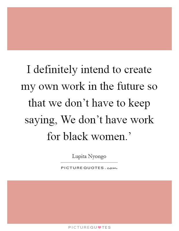 I definitely intend to create my own work in the future so that we don't have to keep saying, We don't have work for black women.' Picture Quote #1