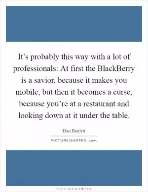 It’s probably this way with a lot of professionals: At first the BlackBerry is a savior, because it makes you mobile, but then it becomes a curse, because you’re at a restaurant and looking down at it under the table Picture Quote #1