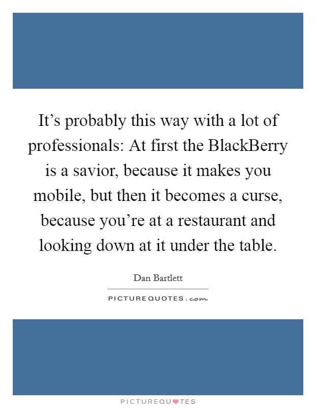 It's probably this way with a lot of professionals: At first the BlackBerry is a savior, because it makes you mobile, but then it becomes a curse, because you're at a restaurant and looking down at it under the table. Picture Quote #1