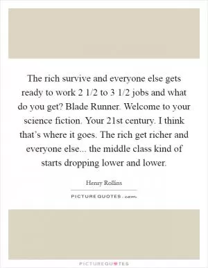 The rich survive and everyone else gets ready to work 2 1/2 to 3 1/2 jobs and what do you get? Blade Runner. Welcome to your science fiction. Your 21st century. I think that’s where it goes. The rich get richer and everyone else... the middle class kind of starts dropping lower and lower Picture Quote #1