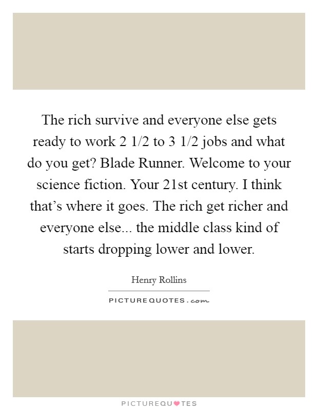 The rich survive and everyone else gets ready to work 2 1/2 to 3 1/2 jobs and what do you get? Blade Runner. Welcome to your science fiction. Your 21st century. I think that's where it goes. The rich get richer and everyone else... the middle class kind of starts dropping lower and lower. Picture Quote #1
