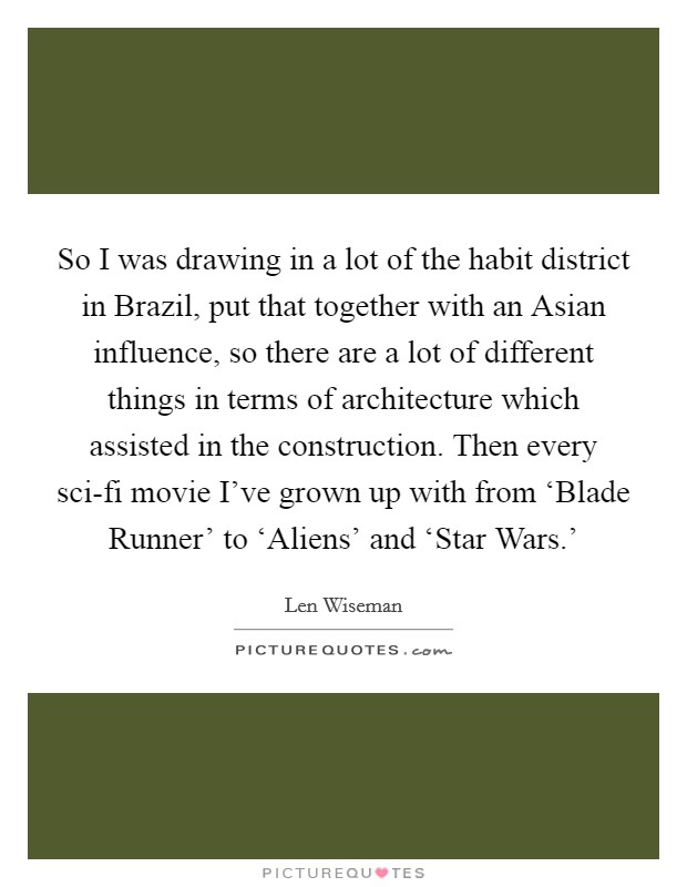 So I was drawing in a lot of the habit district in Brazil, put that together with an Asian influence, so there are a lot of different things in terms of architecture which assisted in the construction. Then every sci-fi movie I've grown up with from ‘Blade Runner' to ‘Aliens' and ‘Star Wars.' Picture Quote #1